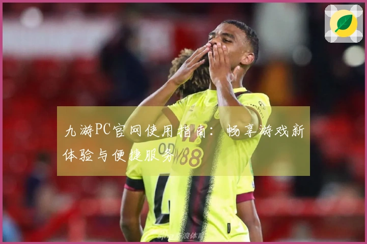 九游PC官网使用指南：畅享游戏新体验与便捷服务