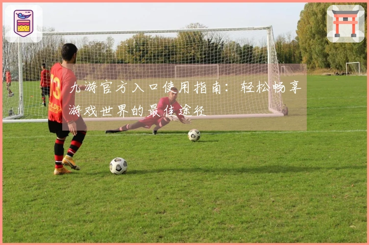 九游官方入口使用指南：轻松畅享游戏世界的最佳途径