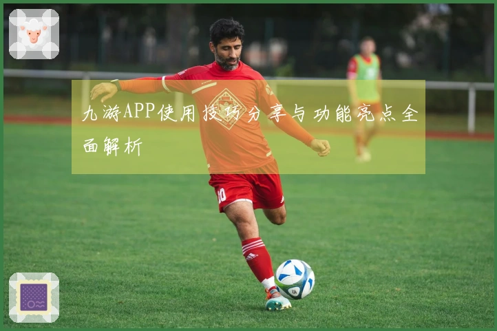 九游APP使用技巧分享与功能亮点全面解析