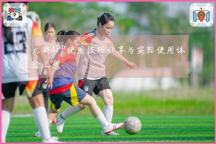 九游APP使用技巧分享与实际使用体验汇总