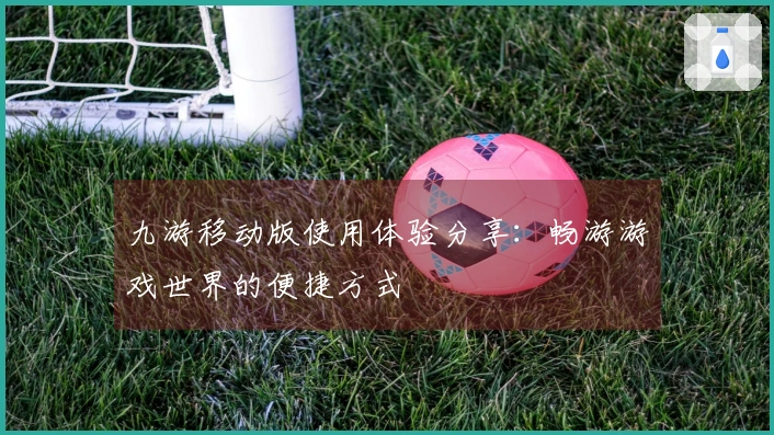 九游移动版使用体验分享：畅游游戏世界的便捷方式