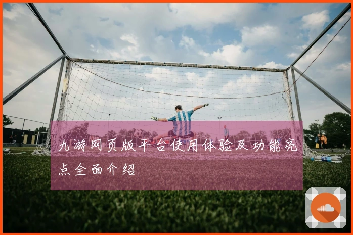 九游网页版平台使用体验及功能亮点全面介绍