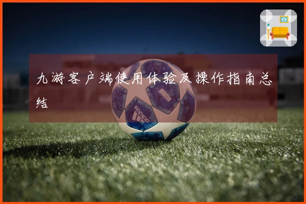 九游客户端使用体验及操作指南总结