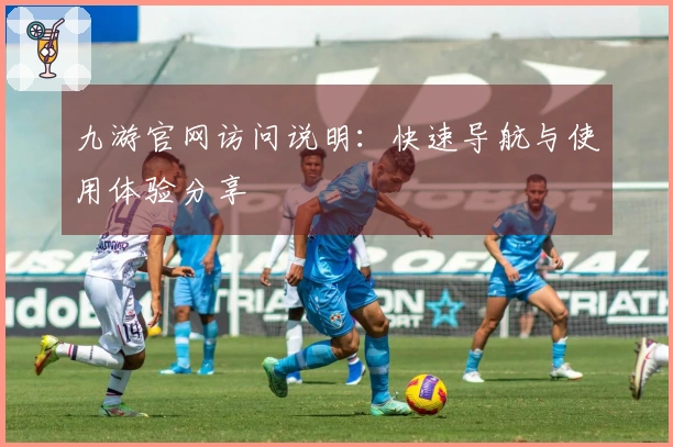 九游官网访问说明：快速导航与使用体验分享