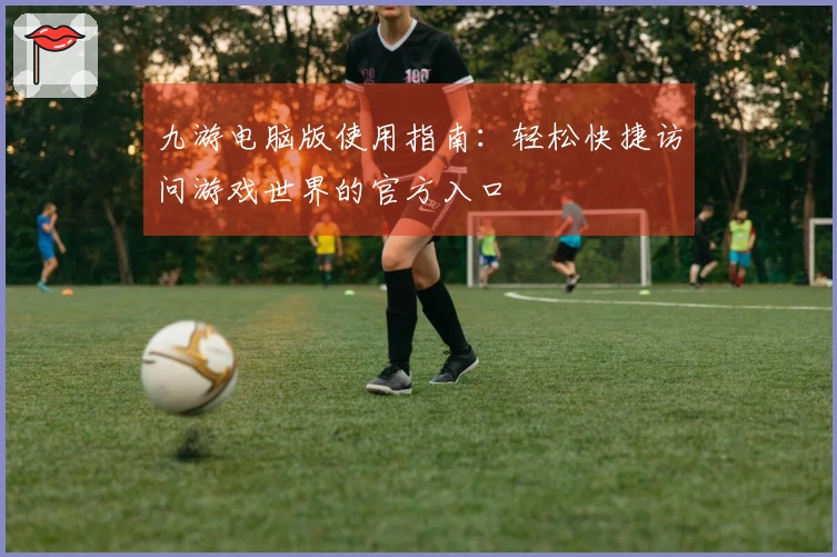 九游电脑版使用指南：轻松快捷访问游戏世界的官方入口