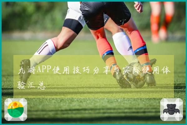 九游APP使用技巧分享与实际使用体验汇总