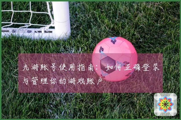 九游账号使用指南：如何正确登录与管理你的游戏账户