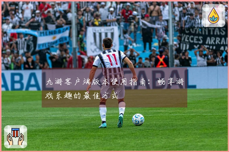 九游客户端版本使用指南：畅享游戏乐趣的最佳方式